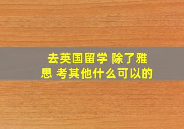 去英国留学 除了雅思 考其他什么可以的